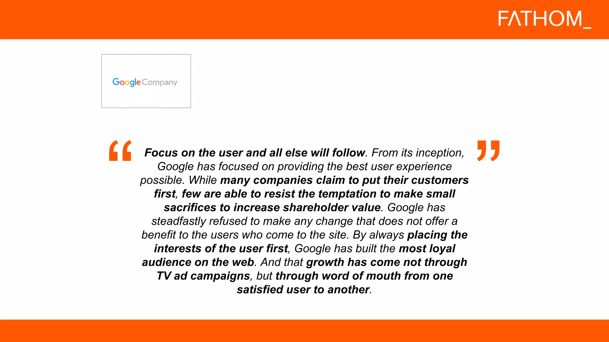 Focus on the user and all else will follow. From its inception,
Google has focused on providing the best user experience
possible. While many companies claim to put their customers
first, few are able to resist the temptation to make small
sacrifices to increase shareholder value. Google has
steadfastly refused to make any change that does not offer a
benefit to the users who come to the site. By always placing the
interests of the user first, Google has built the most loyal
audience on the web. And that growth has come not through
TV ad campaigns, but through word of mouth from one
satisfied user to another.
 