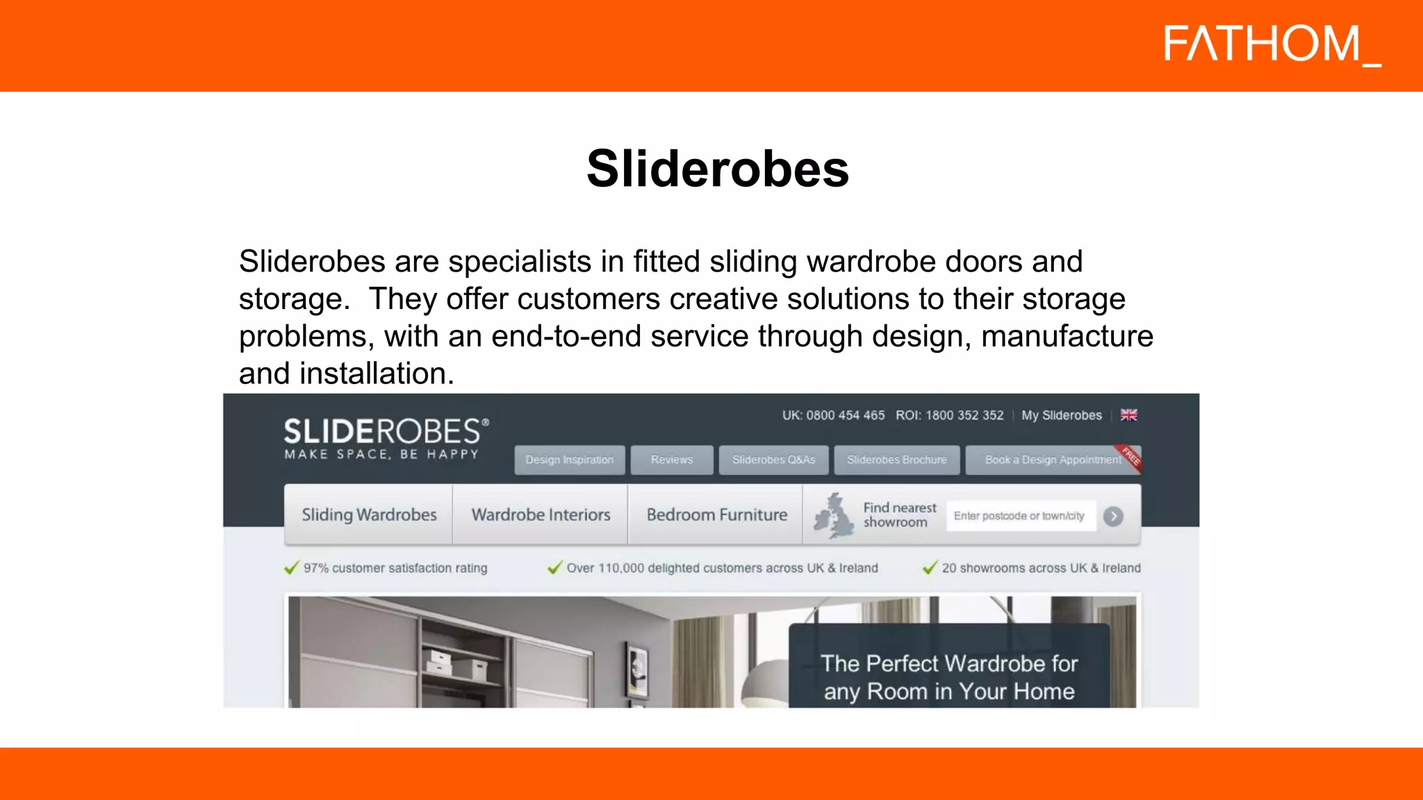 Sliderobes are specialists in fitted sliding wardrobe doors and
storage. They offer customers creative solutions to their storage
problems, with an end-to-end service through design, manufacture
and installation.
Sliderobes
 