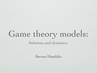 Game theory models:
Solutions and dynamics.
Steven Hamblin

 