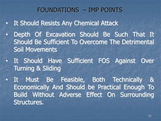 FOUNDATIONS – IMP POINTS
• It Should Resists Any Chemical Attack
• Depth Of Excavation Should Be Such That It
Should Be Sufficient To Overcome The Detrimental
Soil Movements
• It Should Have Sufficient FOS Against Over
Turning & Sliding
• It Must Be Feasible, Both Technically &
Economically And Should be Practical Enough To
Build Without Adverse Effect On Surrounding
Structures.
10
 