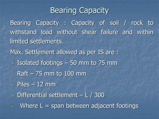 Bearing Capacity
• Bearing Capacity : Capacity of soil / rock to
withstand load without shear failure and within
limited settlements.
• Max. Settlement allowed as per IS are :
• Isolated footings – 50 mm to 75 mm
• Raft – 75 mm to 100 mm
• Piles – 12 mm
• Differential settlement – L / 300
• Where L = span between adjacent footings
 