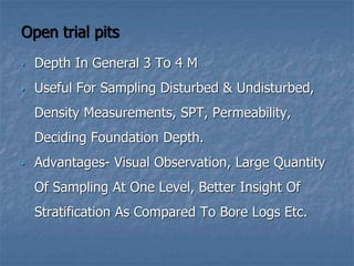 Open trial pits
• Depth In General 3 To 4 M
• Useful For Sampling Disturbed & Undisturbed,
Density Measurements, SPT, Permeability,
Deciding Foundation Depth.
• Advantages- Visual Observation, Large Quantity
Of Sampling At One Level, Better Insight Of
Stratification As Compared To Bore Logs Etc.
 