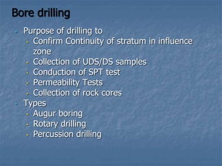 Bore drilling
• Purpose of drilling to
• Confirm Continuity of stratum in influence
zone
• Collection of UDS/DS samples
• Conduction of SPT test
• Permeability Tests
• Collection of rock cores
• Types
• Augur boring
• Rotary drilling
• Percussion drilling
 