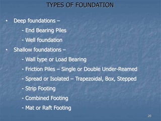 TYPES OF FOUNDATION
• Deep foundations –
- End Bearing Piles
- Well foundation
• Shallow foundations –
- Wall type or Load Bearing
- Friction Piles – Single or Double Under-Reamed
- Spread or Isolated – Trapezoidal, Box, Stepped
- Strip Footing
- Combined Footing
- Mat or Raft Footing
26
 