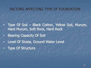 FACTORS AFFECTING TYPE OF FOUNDATION
• Type Of Soil – Black Cotton, Yellow Soil, Murum,
Hard Murum, Soft Rock, Hard Rock
• Bearing Capacity Of Soil
• Level Of Strata, Ground Water Level
• Type Of Structure
27
 