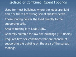 Isolated or Combined [Open] Footings
• Used for most buildings where the loads are light
and / or there are strong soil at shallow depth.
• These footing deliver the load directly to the
supporting soils.
• Area of footing is = Load / SBC
• Generally suitable for low rise buildings (1-5 floors)
• Requires firm soil conditions that are capable of
supporting the building on the area of the spread
footings.
 