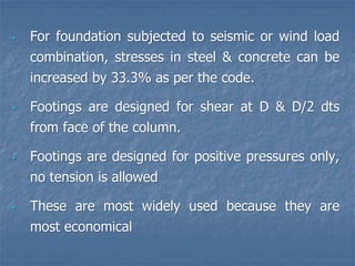 • For foundation subjected to seismic or wind load
combination, stresses in steel & concrete can be
increased by 33.3% as per the code.
• Footings are designed for shear at D & D/2 dts
from face of the column.
• Footings are designed for positive pressures only,
no tension is allowed
• These are most widely used because they are
most economical
 