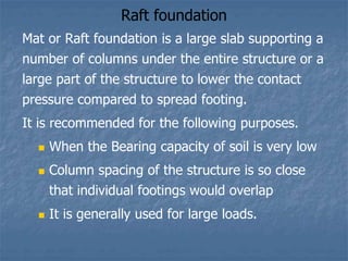 Raft foundation
Mat or Raft foundation is a large slab supporting a
number of columns under the entire structure or a
large part of the structure to lower the contact
pressure compared to spread footing.
It is recommended for the following purposes.
 When the Bearing capacity of soil is very low
 Column spacing of the structure is so close
that individual footings would overlap
 It is generally used for large loads.
 