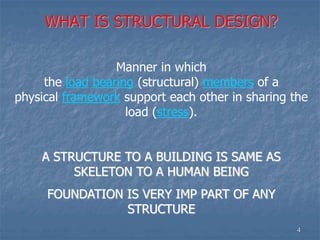 WHAT IS STRUCTURAL DESIGN?
Manner in which
the load bearing (structural) members of a
physical framework support each other in sharing the
load (stress).
A STRUCTURE TO A BUILDING IS SAME AS
SKELETON TO A HUMAN BEING
FOUNDATION IS VERY IMP PART OF ANY
STRUCTURE
4
 