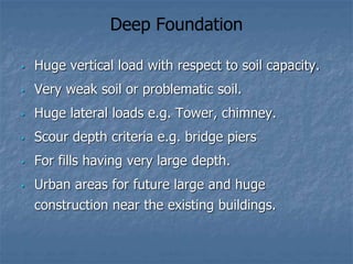 Deep Foundation
• Huge vertical load with respect to soil capacity.
• Very weak soil or problematic soil.
• Huge lateral loads e.g. Tower, chimney.
• Scour depth criteria e.g. bridge piers
• For fills having very large depth.
• Urban areas for future large and huge
construction near the existing buildings.
 