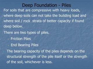Deep Foundation - Piles
For soils that are compressive with heavy loads,
where deep soils can not take the building load and
where soil / rock strata of better capacity if found
deep below.
There are two types of piles.
• Friction Piles
• End Bearing Piles
• The bearing capacity of the piles depends on the
structural strength of the pile itself or the strength
of the soil, whichever is less.
 