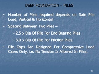 DEEP FOUNDATION – PILES
• Number of Piles required depends on Safe Pile
Load, Vertical & Horizontal
• Spacing Between Two Piles –
- 2.5 x Dia Of Pile For End Bearing Piles
- 3.0 x Dia Of Pile For Friction Piles.
• Pile Caps Are Designed For Compressive Load
Cases Only, i.e. No Tension Is Allowed In Piles.
43
 