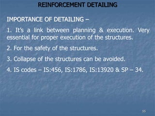 REINFORCEMENT DETAILING
IMPORTANCE OF DETAILING –
1. It’s a link between planning & execution. Very
essential for proper execution of the structures.
2. For the safety of the structures.
3. Collapse of the structures can be avoided.
4. IS codes – IS:456, IS:1786, IS:13920 & SP – 34.
55
 