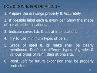 DO’s & DON’Ts FOR DETAILING –
1. Prepare the drawings properly & Accurately.
2. If possible label each & every bar. Show the shape
of bar at critical locations.
3. Indicate cover, Ldc & Ldt at imp locations.
4. Try to use minimum types of bars.
5. Grade of steel & its make shall be clearly
mentioned. Don’t use different types of grades &
various types of reinf. Bars at one site.
6. Reinf. Left for future expansion shall be properly
protected.
56
 