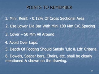 POINTS TO REMEMBER
1. Mini. Reinf. - 0.12% Of Cross Sectional Area
2. Use Lower Dia Bar With Mini 100 Mm C/C Spacing
3. Cover – 50 Mm All Around
4. Avoid Over Laps.
57
5. Depth Of Footing Should Satisfy ‘Ldc & Ldt’ Criteria.
6. Dowels, Spacer bars, Chairs, etc. shall be clearly
mentioned & shown on the drawing.
 