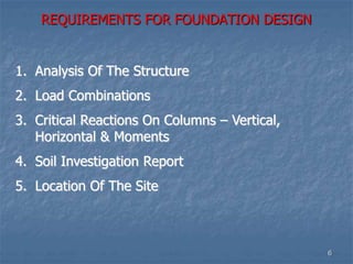 REQUIREMENTS FOR FOUNDATION DESIGN
1. Analysis Of The Structure
2. Load Combinations
3. Critical Reactions On Columns – Vertical,
Horizontal & Moments
4. Soil Investigation Report
5. Location Of The Site
6
 