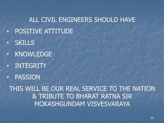 ALL CIVIL ENGINEERS SHOULD HAVE
• POSITIVE ATTITUDE
• SKILLS
• KNOWLEDGE
• INTEGRITY
• PASSION
THIS WILL BE OUR REAL SERVICE TO THE NATION
& TRIBUTE TO BHARAT RATNA SIR
MOKASHGUNDAM VISVESVARAYA
88
 