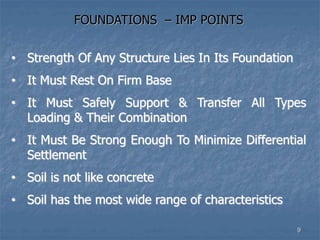 FOUNDATIONS – IMP POINTS
• Strength Of Any Structure Lies In Its Foundation
• It Must Rest On Firm Base
• It Must Safely Support & Transfer All Types
Loading & Their Combination
• It Must Be Strong Enough To Minimize Differential
Settlement
• Soil is not like concrete
• Soil has the most wide range of characteristics
9
 
