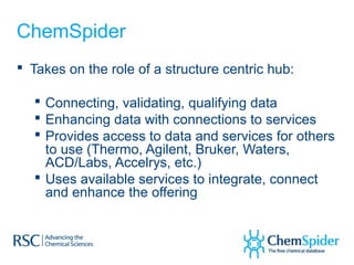 ChemSpider
 Takes on the role of a structure centric hub:

   Connecting, validating, qualifying data
   Enhancing data with connections to services
   Provides access to data and services for others
    to use (Thermo, Agilent, Bruker, Waters,
    ACD/Labs, Accelrys, etc.)
   Uses available services to integrate, connect
    and enhance the offering
 