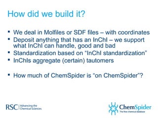 How did we build it?
 We deal in Molfiles or SDF files – with coordinates
 Deposit anything that has an InChI – we support
  what InChI can handle, good and bad
 Standardization based on “InChI standardization”
 InChIs aggregate (certain) tautomers

 How much of ChemSpider is “on ChemSpider”?
 