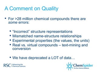 A Comment on Quality
 For >28 million chemical compounds there are
  some errors:

     “Incorrect” structure representations
     Mismatched name-structure relationships
     Experimental properties (the values, the units)
     Real vs. virtual compounds – text-mining and
      conversion

   We have deprecated a LOT of data…
 