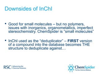 Downsides of InChI

 Good for small molecules – but no polymers,
  issues with inorganics, organometallics, imperfect
  stereochemistry. ChemSpider is “small molecules”

 InChI used as the “deduplicator” – FIRST version
  of a compound into the database becomes THE
  structure to deduplicate against…
 