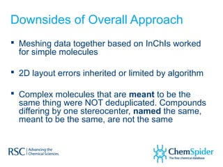 Downsides of Overall Approach
 Meshing data together based on InChIs worked
  for simple molecules

 2D layout errors inherited or limited by algorithm

 Complex molecules that are meant to be the
  same thing were NOT deduplicated. Compounds
  differing by one stereocenter, named the same,
  meant to be the same, are not the same
 