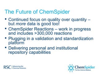 The Future of ChemSpider
 Continued focus on quality over quantity –
  but more data is good too!
 ChemSpider Reactions – work in progress
  and includes >300,000 reactions
 Plugging in a validation and standardization
  platform
 Delivering personal and institutional
  repository capabilities
 