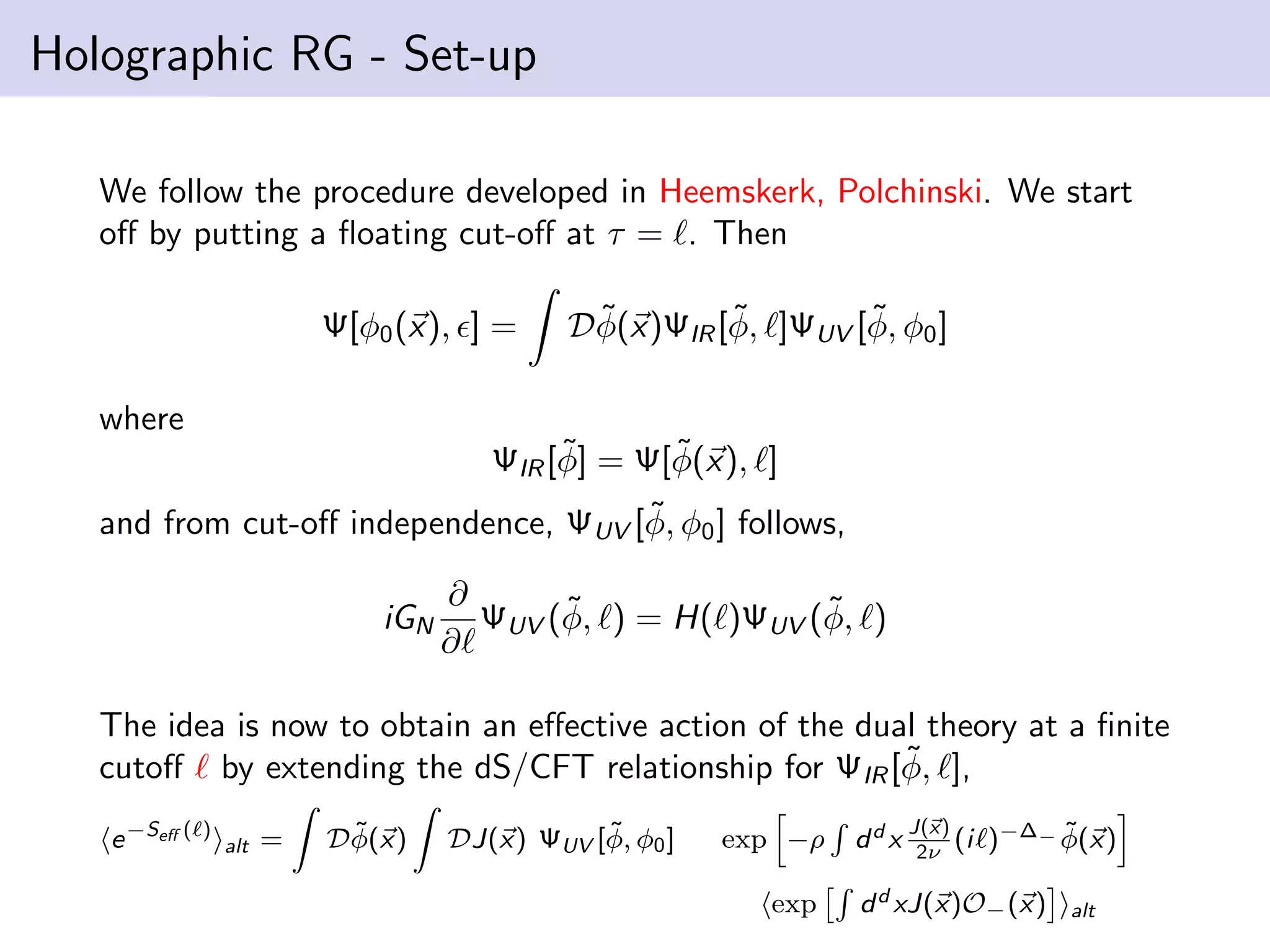 Holographic RG - Set-up
We follow the procedure developed in Heemskerk, Polchinski. We start
oﬀ by putting a ﬂoating cut-oﬀ at τ = . Then
Ψ[φ0 (x), ] =

˜
˜
˜
Dφ(x)ΨIR [φ, ]ΨUV [φ, φ0 ]

where
˜
˜
ΨIR [φ] = Ψ[φ(x), ]
˜
and from cut-oﬀ independence, ΨUV [φ, φ0 ] follows,
iGN

∂
˜
˜
ΨUV (φ, ) = H( )ΨUV (φ, )
∂

The idea is now to obtain an eﬀective action of the dual theory at a ﬁnite
˜
cutoﬀ by extending the dS/CFT relationship for ΨIR [φ, ],
e −Seﬀ (

)

alt

=

˜
Dφ(x)

˜
DJ(x) ΨUV [φ, φ0 ]

exp −ρ
exp

dd x

J(x)
(i
2ν

˜
)−∆− φ(x)

d d xJ(x)O− (x)

alt

 