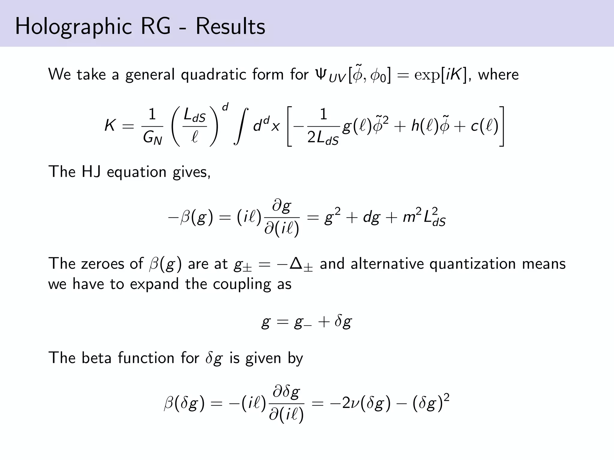 Holographic RG - Results
˜
We take a general quadratic form for ΨUV [φ, φ0 ] = exp[iK ], where
K=

1
GN

LdS

d

ddx −

1
˜
˜
g ( )φ2 + h( )φ + c( )
2LdS

The HJ equation gives,
−β(g ) = (i )

∂g
= g 2 + dg + m2 L2
dS
∂(i )

The zeroes of β(g ) are at g± = −∆± and alternative quantization means
we have to expand the coupling as
g = g− + δg
The beta function for δg is given by
β(δg ) = −(i )

∂δg
= −2ν(δg ) − (δg )2
∂(i )

 