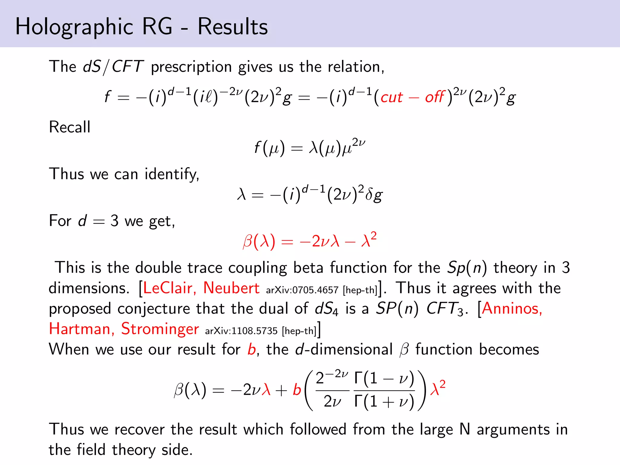 Holographic RG - Results
The dS/CFT prescription gives us the relation,
f = −(i)d−1 (i )−2ν (2ν)2 g = −(i)d−1 (cut − oﬀ )2ν (2ν)2 g
Recall
f (µ) = λ(µ)µ2ν
Thus we can identify,
λ = −(i)d−1 (2ν)2 δg
For d = 3 we get,
β(λ) = −2νλ − λ2
This is the double trace coupling beta function for the Sp(n) theory in 3
dimensions. [LeClair, Neubert arXiv:0705.4657 [hep-th]]. Thus it agrees with the
proposed conjecture that the dual of dS4 is a SP(n) CFT3 . [Anninos,
Hartman, Strominger arXiv:1108.5735 [hep-th]]
When we use our result for b, the d-dimensional β function becomes
β(λ) = −2νλ + b

2−2ν Γ(1 − ν) 2
λ
2ν Γ(1 + ν)

Thus we recover the result which followed from the large N arguments in
the ﬁeld theory side.

 