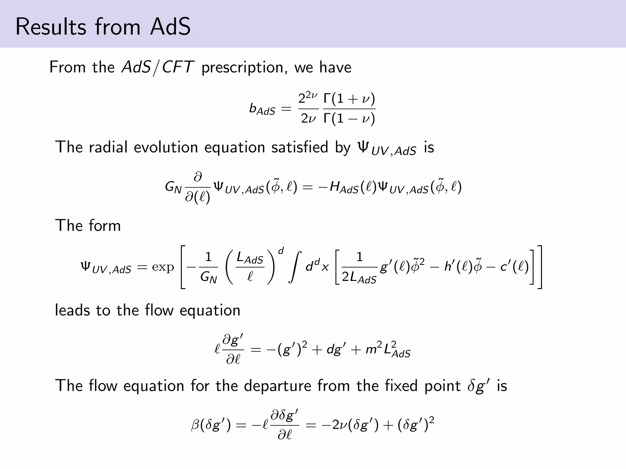 Results from AdS
From the AdS/CFT prescription, we have
bAdS =

22ν Γ(1 + ν)
2ν Γ(1 − ν)

The radial evolution equation satisﬁed by ΨUV ,AdS is
GN

∂
˜
˜
ΨUV ,AdS (φ, ) = −HAdS ( )ΨUV ,AdS (φ, )
∂( )

The form
ΨUV ,AdS = exp −

1
GN

LAdS

d

dd x

1
˜
˜
g ( )φ2 − h ( )φ − c ( )
2LAdS

leads to the ﬂow equation
∂g
= −(g )2 + dg + m2 L2
AdS
∂

The ﬂow equation for the departure from the ﬁxed point δg is
β(δg ) = −

∂δg
= −2ν(δg ) + (δg )2
∂

 