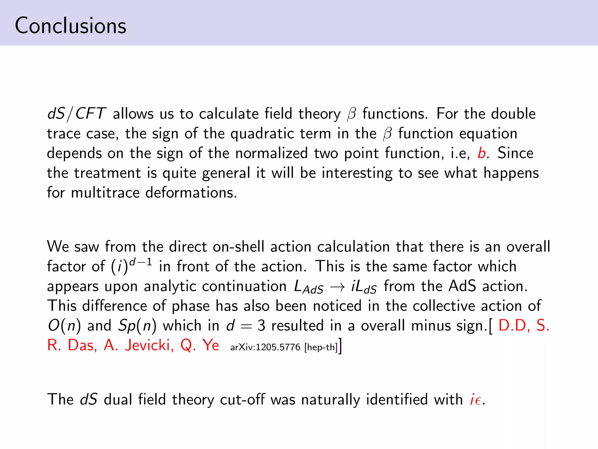 Conclusions

dS/CFT allows us to calculate ﬁeld theory β functions. For the double
trace case, the sign of the quadratic term in the β function equation
depends on the sign of the normalized two point function, i.e, b. Since
the treatment is quite general it will be interesting to see what happens
for multitrace deformations.
We saw from the direct on-shell action calculation that there is an overall
factor of (i)d−1 in front of the action. This is the same factor which
appears upon analytic continuation LAdS → iLdS from the AdS action.
This diﬀerence of phase has also been noticed in the collective action of
O(n) and Sp(n) which in d = 3 resulted in a overall minus sign.[ D.D, S.
R. Das, A. Jevicki, Q. Ye arXiv:1205.5776 [hep-th]]
The dS dual ﬁeld theory cut-oﬀ was naturally identiﬁed with i .

 