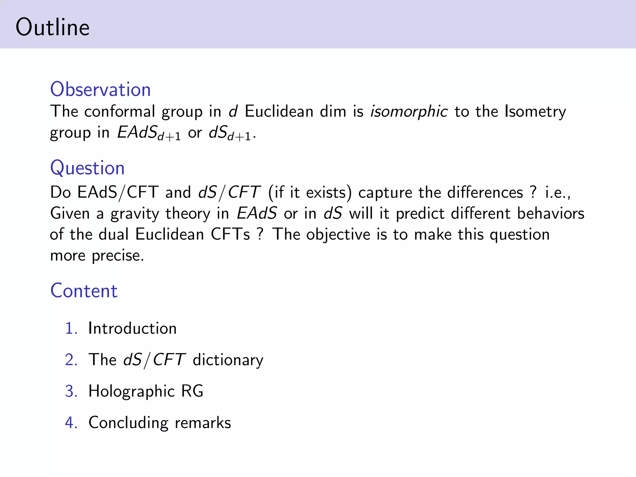 Outline
Observation
The conformal group in d Euclidean dim is isomorphic to the Isometry
group in EAdSd+1 or dSd+1 .

Question
Do EAdS/CFT and dS/CFT (if it exists) capture the diﬀerences ? i.e.,
Given a gravity theory in EAdS or in dS will it predict diﬀerent behaviors
of the dual Euclidean CFTs ? The objective is to make this question
more precise.

Content
1. Introduction
2. The dS/CFT dictionary
3. Holographic RG
4. Concluding remarks

 
