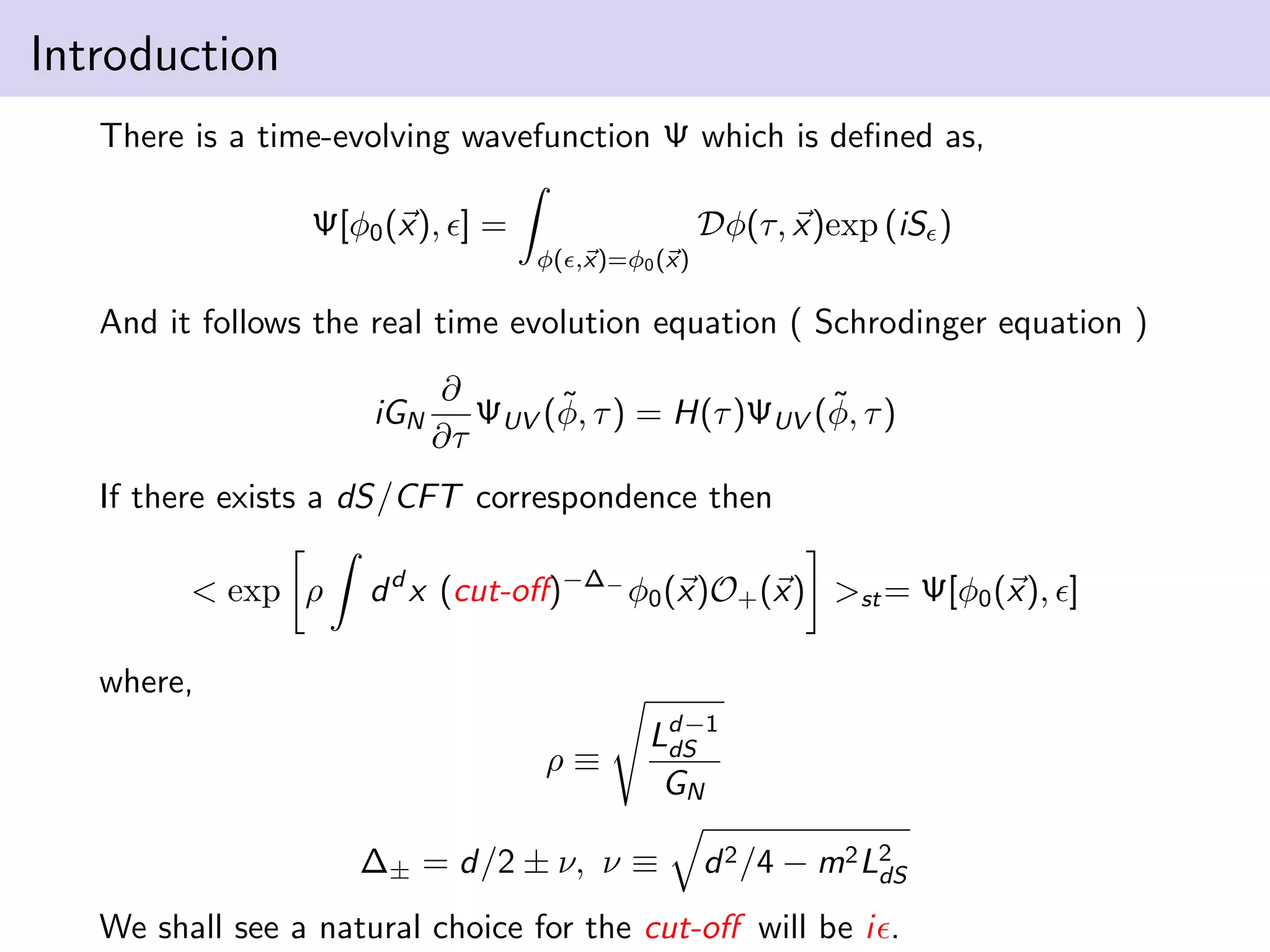 Introduction
There is a time-evolving wavefunction Ψ which is deﬁned as,
Dφ(τ, x)exp (iS )

Ψ[φ0 (x), ] =
φ( ,x)=φ0 (x)

And it follows the real time evolution equation ( Schrodinger equation )
iGN

∂
˜
˜
ΨUV (φ, τ ) = H(τ )ΨUV (φ, τ )
∂τ

If there exists a dS/CFT correspondence then
< exp ρ

d d x (cut-oﬀ)−∆− φ0 (x)O+ (x) >st = Ψ[φ0 (x), ]

where,
ρ≡

Ld−1
dS
GN

∆± = d/2 ± ν, ν ≡

d 2 /4 − m2 L2
dS

We shall see a natural choice for the cut-oﬀ will be i .

 