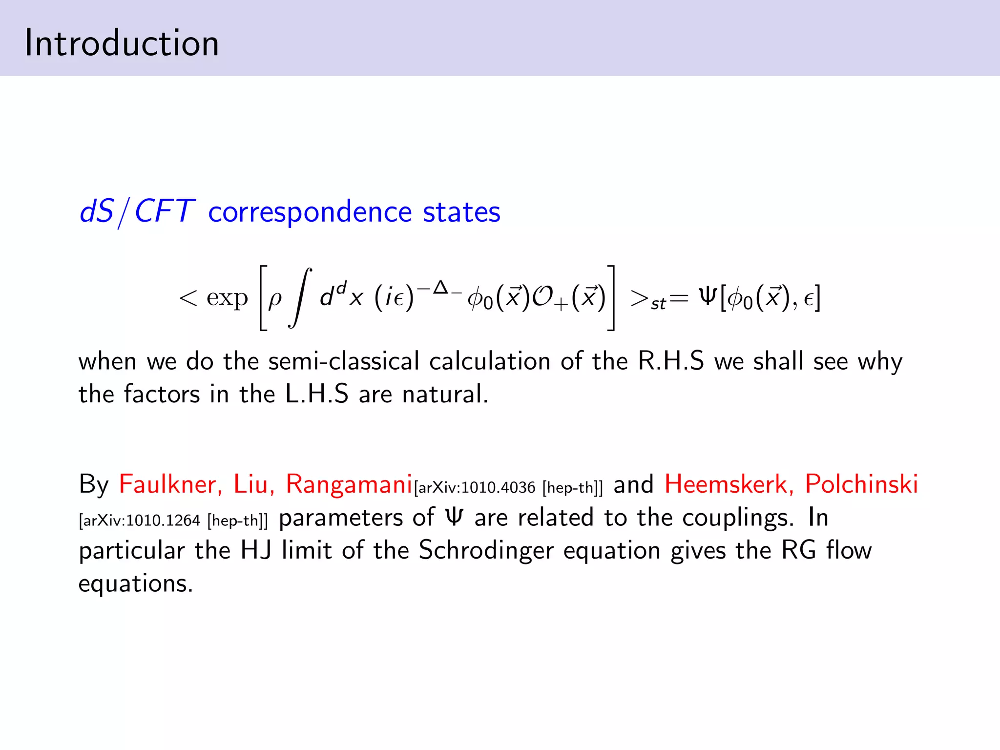 Introduction

dS/CFT correspondence states
< exp ρ

d d x (i )−∆− φ0 (x)O+ (x) >st = Ψ[φ0 (x), ]

when we do the semi-classical calculation of the R.H.S we shall see why
the factors in the L.H.S are natural.
By Faulkner, Liu, Rangamani[arXiv:1010.4036 [hep-th]] and Heemskerk, Polchinski
parameters of Ψ are related to the couplings. In
particular the HJ limit of the Schrodinger equation gives the RG ﬂow
equations.
[arXiv:1010.1264 [hep-th]]

 