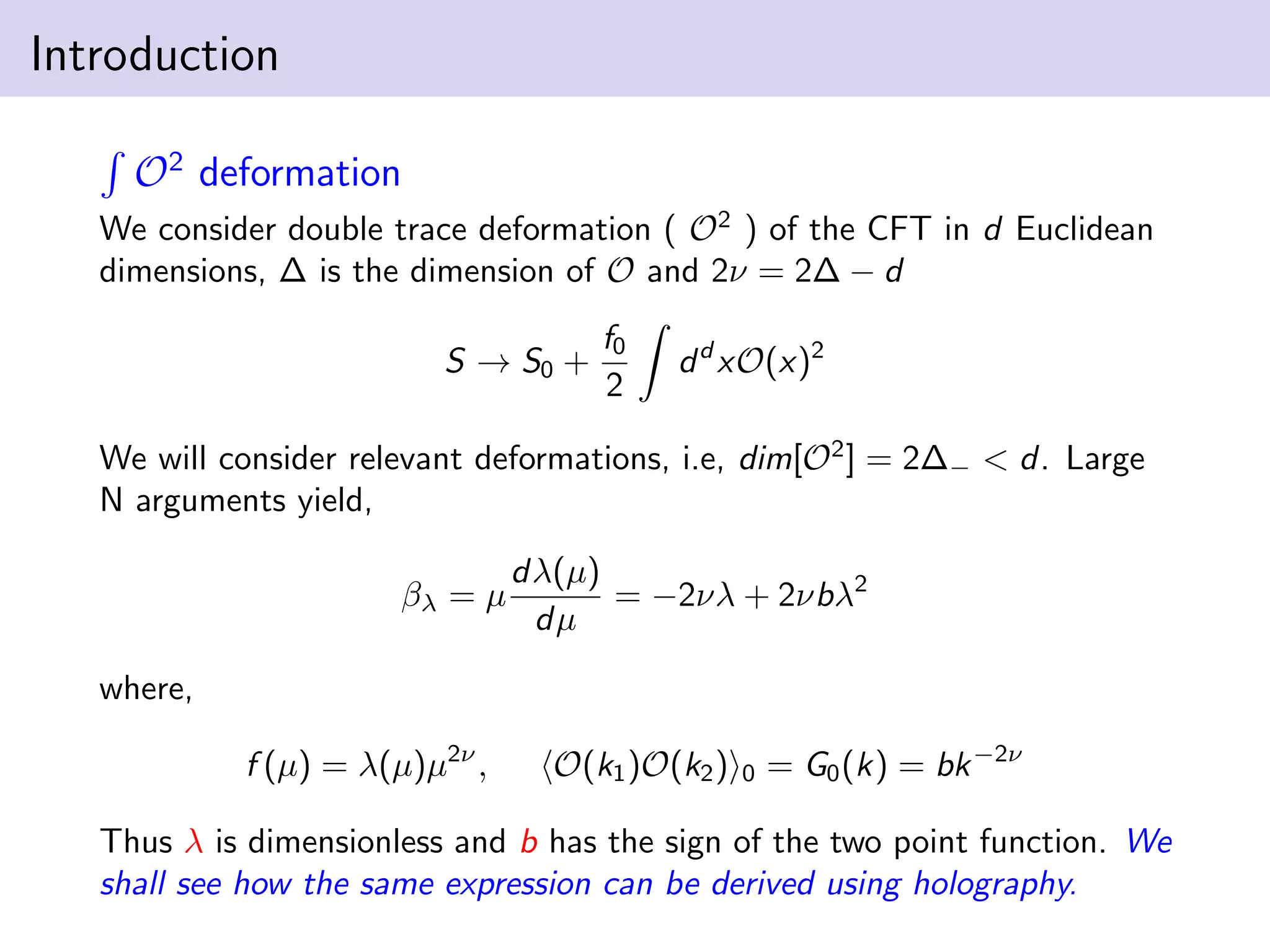 Introduction
O2 deformation
We consider double trace deformation ( O2 ) of the CFT in d Euclidean
dimensions, ∆ is the dimension of O and 2ν = 2∆ − d
S → S0 +

f0
2

d d xO(x)2

We will consider relevant deformations, i.e, dim[O2 ] = 2∆− < d. Large
N arguments yield,
βλ = µ

dλ(µ)
= −2νλ + 2νbλ2
dµ

where,
f (µ) = λ(µ)µ2ν ,

O(k1 )O(k2 )

0

= G0 (k) = bk −2ν

Thus λ is dimensionless and b has the sign of the two point function. We
shall see how the same expression can be derived using holography.

 