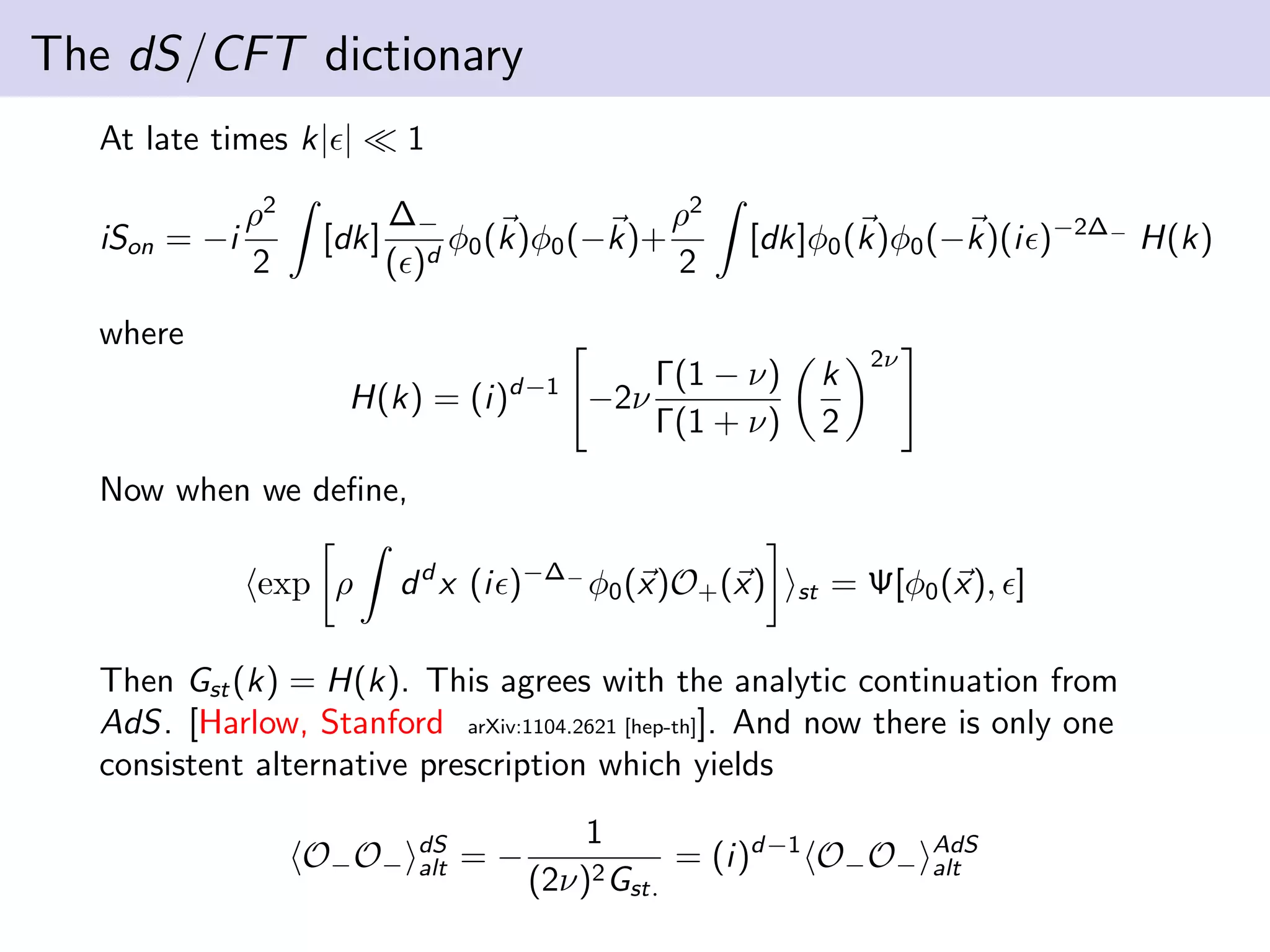 The dS/CFT dictionary
At late times k| |
iSon = −i

ρ2
2

[dk]

1
∆−
ρ2
φ (k)φ0 (−k)+
d 0
( )
2

[dk]φ0 (k)φ0 (−k)(i )−2∆− H(k)

where
H(k) = (i)d−1 −2ν

Γ(1 − ν)
Γ(1 + ν)

k
2

2ν

Now when we deﬁne,
exp ρ

d d x (i )−∆− φ0 (x)O+ (x)

st

= Ψ[φ0 (x), ]

Then Gst (k) = H(k). This agrees with the analytic continuation from
AdS. [Harlow, Stanford arXiv:1104.2621 [hep-th]]. And now there is only one
consistent alternative prescription which yields
O− O−

dS
alt

=−

1
= (i)d−1 O− O−
(2ν)2 Gst.

AdS
alt

 