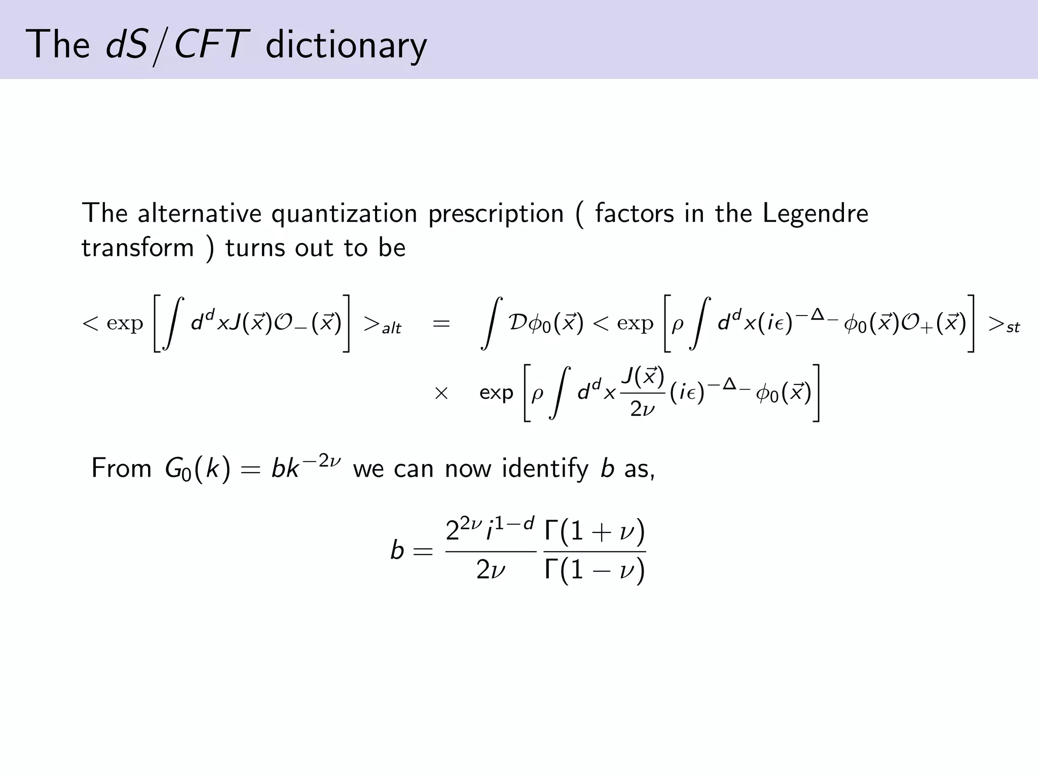 The dS/CFT dictionary

The alternative quantization prescription ( factors in the Legendre
transform ) turns out to be
< exp

d d xJ(x)O− (x) >alt

=
×

Dφ0 (x) < exp ρ
exp ρ

dd x

J(x)
(i )−∆− φ0 (x)
2ν

From G0 (k) = bk −2ν we can now identify b as,
b=

d d x(i )−∆− φ0 (x)O+ (x) >st

22ν i 1−d Γ(1 + ν)
2ν Γ(1 − ν)

 