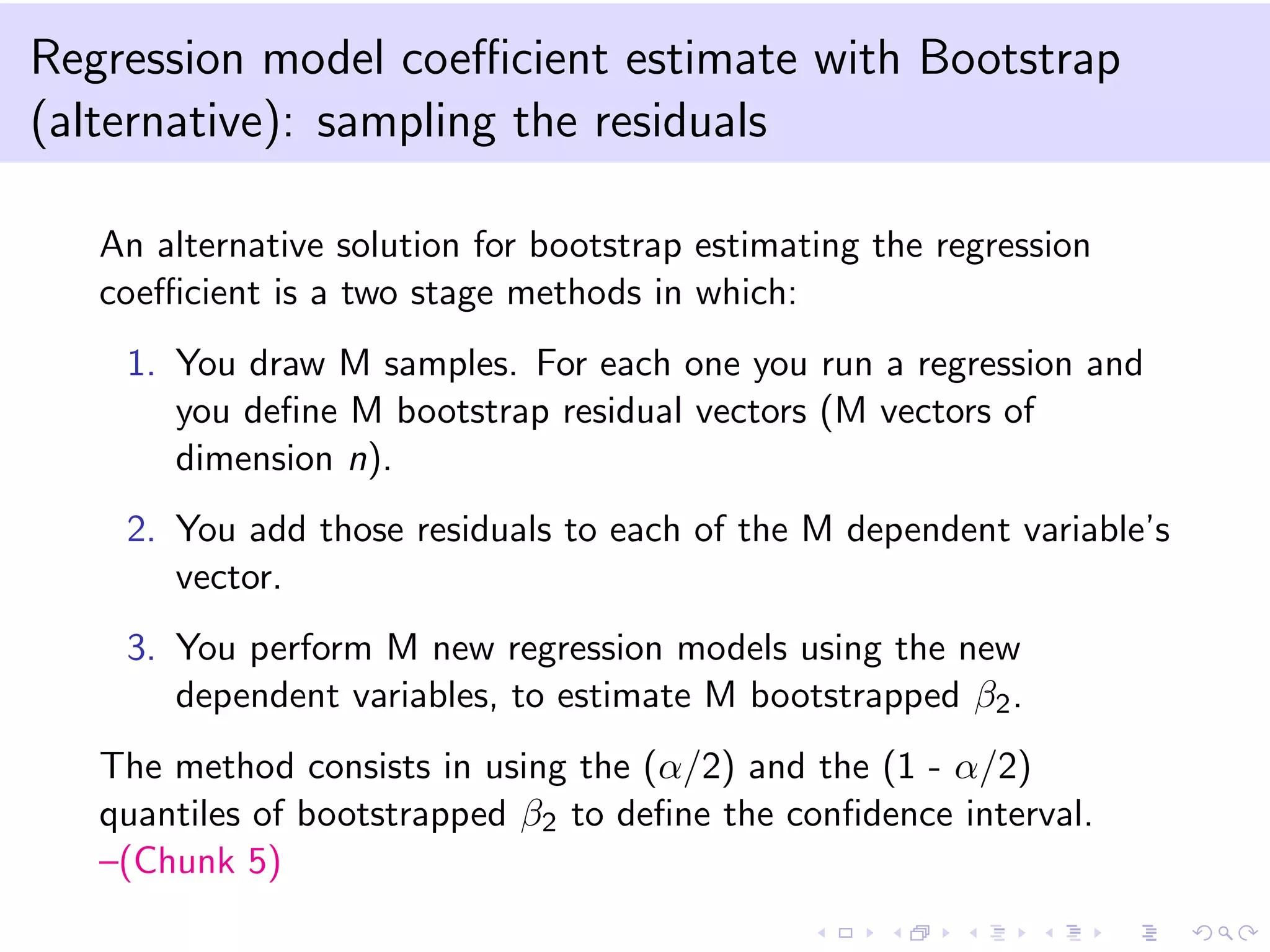 Regression model coeﬃcient estimate with Bootstrap
(alternative): sampling the residuals
An alternative solution for bootstrap estimating the regression
coeﬃcient is a two stage methods in which:
1. You draw M samples. For each one you run a regression and
you deﬁne M bootstrap residual vectors (M vectors of
dimension n).
2. You add those residuals to each of the M dependent variable’s
vector.
3. You perform M new regression models using the new
dependent variables, to estimate M bootstrapped β2.
The method consists in using the (α/2) and the (1 - α/2)
quantiles of bootstrapped β2 to deﬁne the conﬁdence interval.
–(Chunk 5)
 