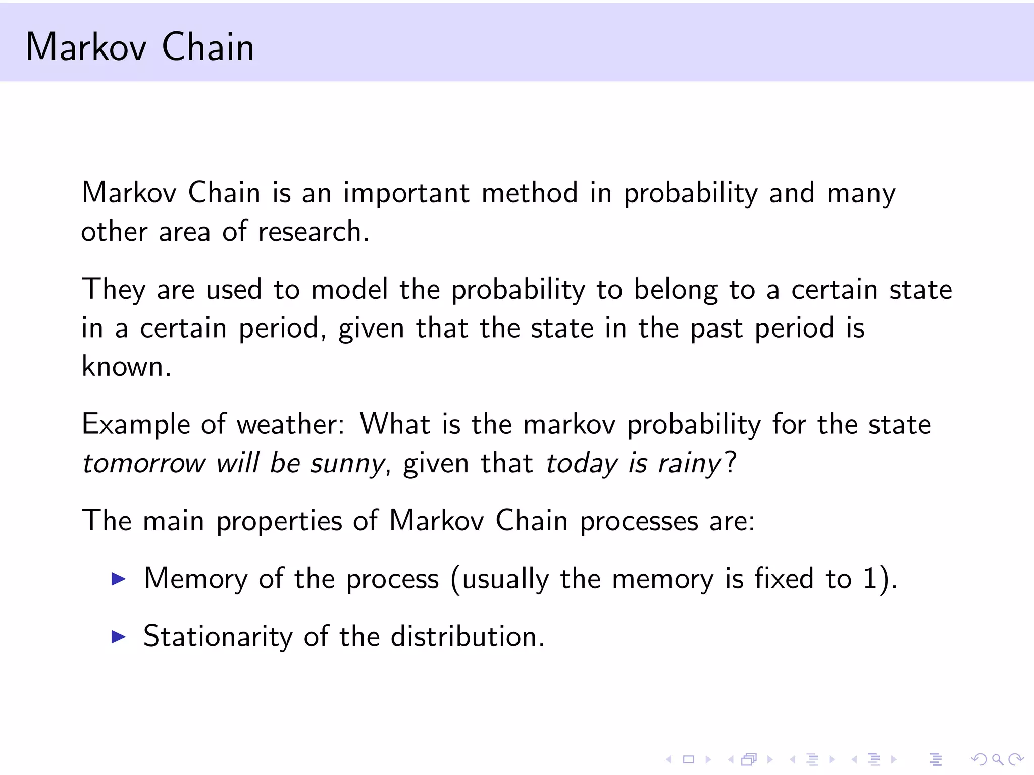 Markov Chain
Markov Chain is an important method in probability and many
other area of research.
They are used to model the probability to belong to a certain state
in a certain period, given that the state in the past period is
known.
Example of weather: What is the markov probability for the state
tomorrow will be sunny, given that today is rainy?
The main properties of Markov Chain processes are:
Memory of the process (usually the memory is ﬁxed to 1).
Stationarity of the distribution.
 