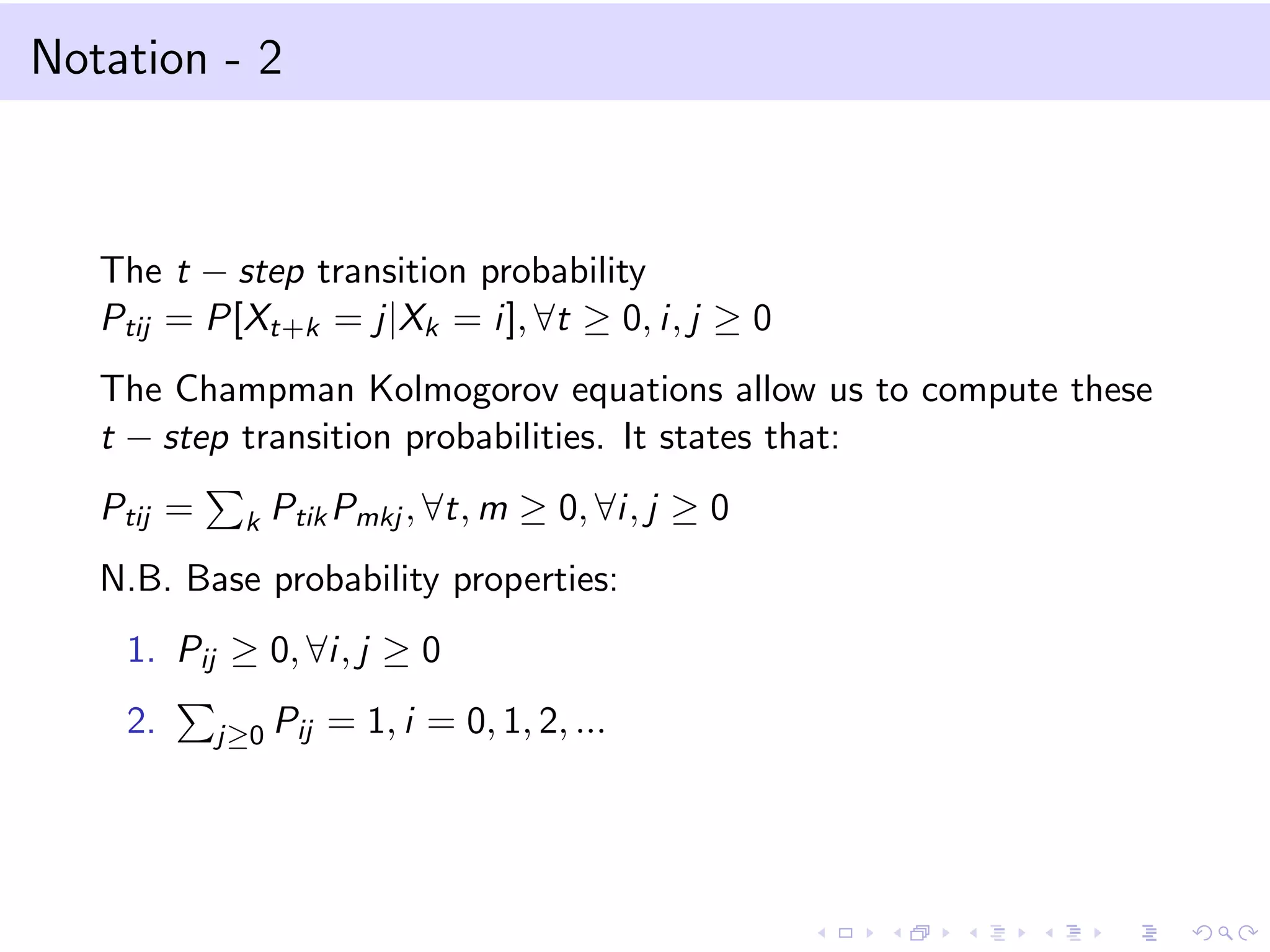 Notation - 2
The t − step transition probability
Ptij = P[Xt+k = j|Xk = i], ∀t ≥ 0, i, j ≥ 0
The Champman Kolmogorov equations allow us to compute these
t − step transition probabilities. It states that:
Ptij = k PtikPmkj , ∀t, m ≥ 0, ∀i, j ≥ 0
N.B. Base probability properties:
1. Pij ≥ 0, ∀i, j ≥ 0
2. j≥0 Pij = 1, i = 0, 1, 2, ...
 