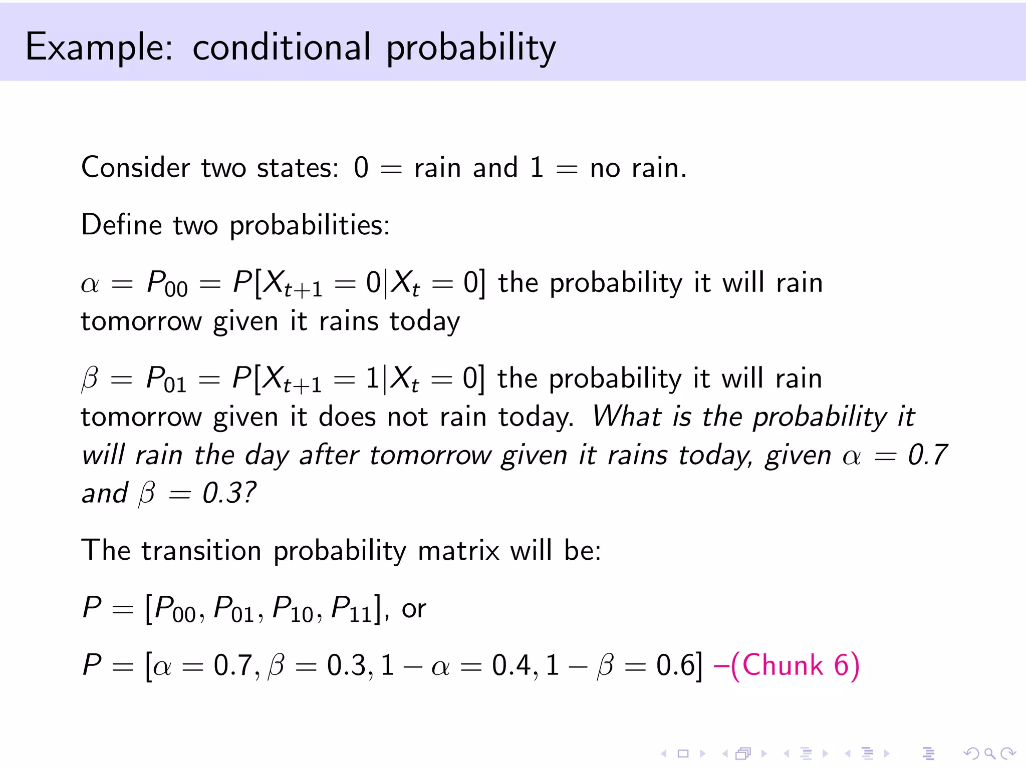 Example: conditional probability
Consider two states: 0 = rain and 1 = no rain.
Deﬁne two probabilities:
α = P00 = P[Xt+1 = 0|Xt = 0] the probability it will rain
tomorrow given it rains today
β = P01 = P[Xt+1 = 1|Xt = 0] the probability it will rain
tomorrow given it does not rain today. What is the probability it
will rain the day after tomorrow given it rains today, given α = 0.7
and β = 0.3?
The transition probability matrix will be:
P = [P00, P01, P10, P11], or
P = [α = 0.7, β = 0.3, 1 − α = 0.4, 1 − β = 0.6] –(Chunk 6)
 