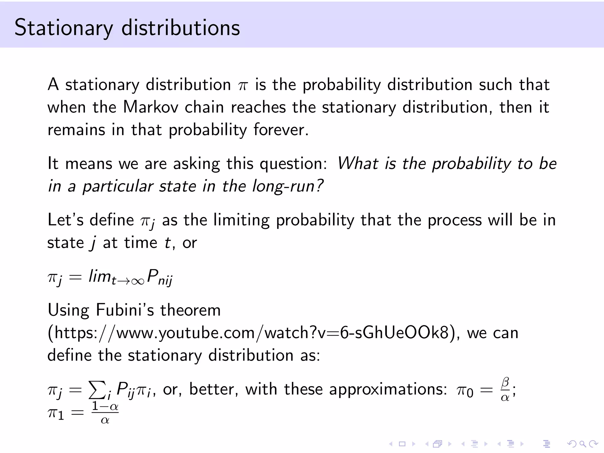 Stationary distributions
A stationary distribution π is the probability distribution such that
when the Markov chain reaches the stationary distribution, then it
remains in that probability forever.
It means we are asking this question: What is the probability to be
in a particular state in the long-run?
Let’s deﬁne πj as the limiting probability that the process will be in
state j at time t, or
πj = limt→∞Pnij
Using Fubini’s theorem
(https://www.youtube.com/watch?v=6-sGhUeOOk8), we can
deﬁne the stationary distribution as:
πj = i Pij πi , or, better, with these approximations: π0 = β
α;
π1 = 1−α
α
 