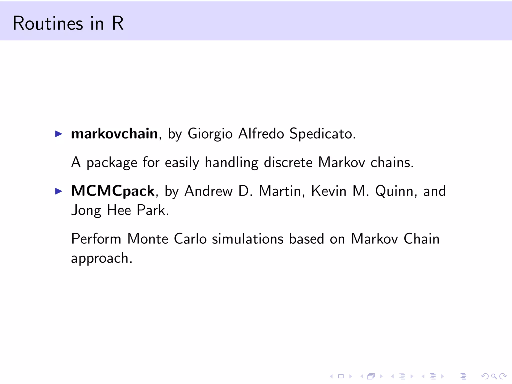 Routines in R
markovchain, by Giorgio Alfredo Spedicato.
A package for easily handling discrete Markov chains.
MCMCpack, by Andrew D. Martin, Kevin M. Quinn, and
Jong Hee Park.
Perform Monte Carlo simulations based on Markov Chain
approach.
 