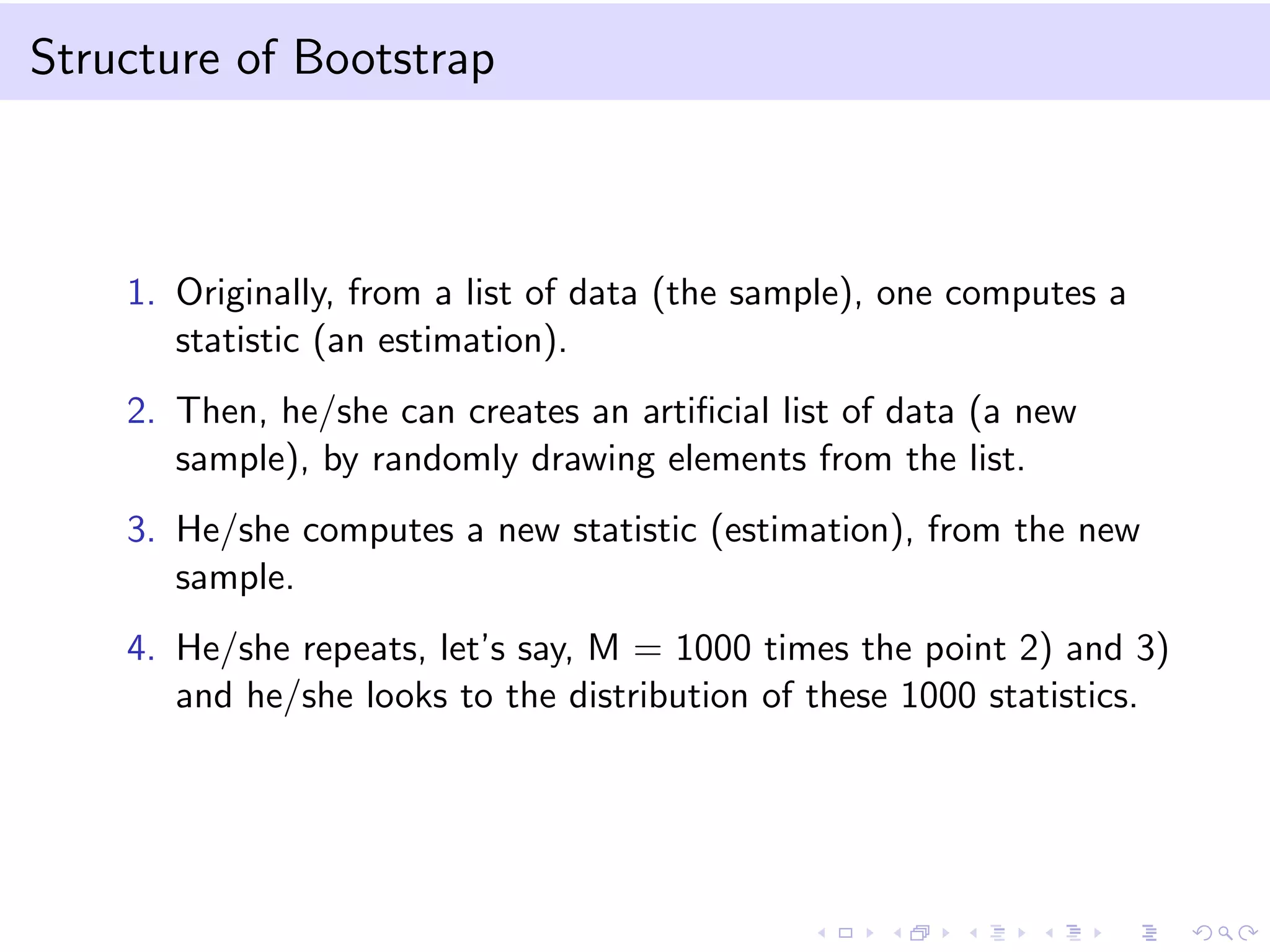 Structure of Bootstrap
1. Originally, from a list of data (the sample), one computes a
statistic (an estimation).
2. Then, he/she can creates an artiﬁcial list of data (a new
sample), by randomly drawing elements from the list.
3. He/she computes a new statistic (estimation), from the new
sample.
4. He/she repeats, let’s say, M = 1000 times the point 2) and 3)
and he/she looks to the distribution of these 1000 statistics.
 