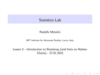 Statistics Lab
Rodolfo Metulini
IMT Institute for Advanced Studies, Lucca, Italy
Lesson 5 - Introduction to Bootstrap (and hints on Markov
Chains) - 27.01.2015
 