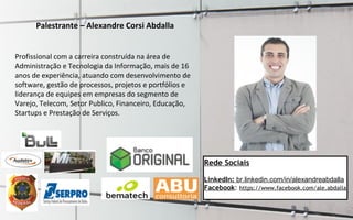 Palestrante – Alexandre Corsi Abdalla
Profissional com a carreira construída na área de
Administração e Tecnologia da Informação, mais de 16
anos de experiência, atuando com desenvolvimento de
software, gestão de processos, projetos e portfólios e
liderança de equipes em empresas do segmento de
Varejo, Telecom, Setor Publico, Financeiro, Educação,
Startups e Prestação de Serviços.
Rede Sociais
LinkedIn: br.linkedin.com/in/alexandreabdalla
Facebook: https://www.facebook.com/ale.abdalla