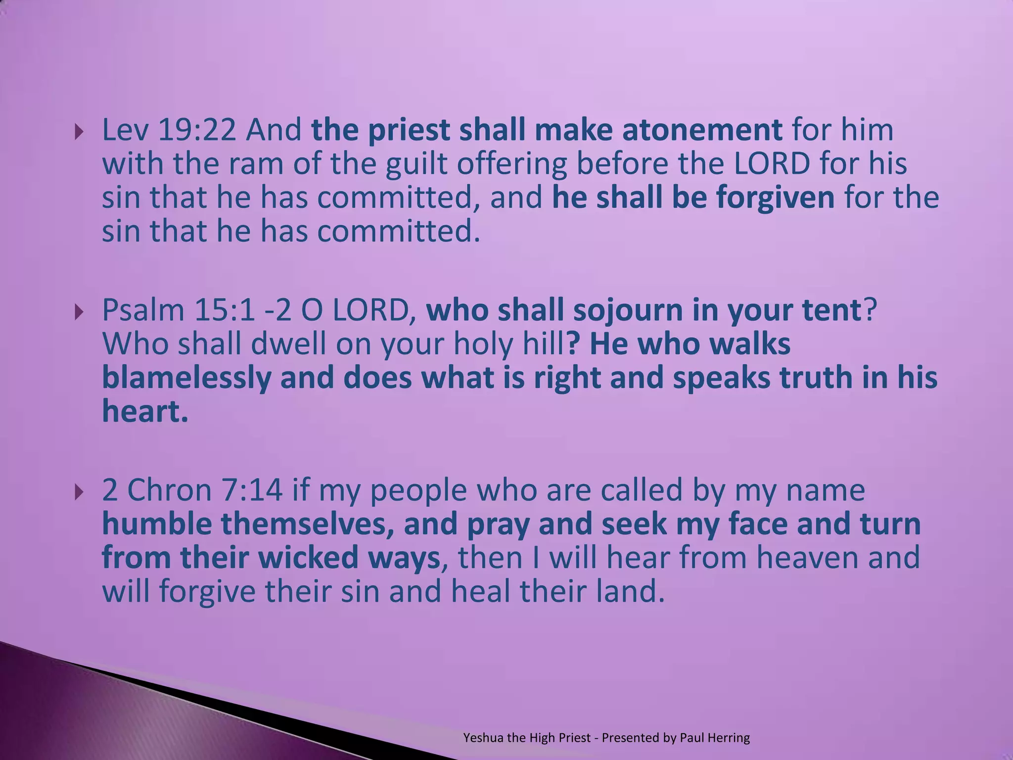    Lev 19:22 And the priest shall make atonement for him
    with the ram of the guilt offering before the LORD for his
    sin that he has committed, and he shall be forgiven for the
    sin that he has committed.

   Psalm 15:1 -2 O LORD, who shall sojourn in your tent?
    Who shall dwell on your holy hill? He who walks
    blamelessly and does what is right and speaks truth in his
    heart.

   2 Chron 7:14 if my people who are called by my name
    humble themselves, and pray and seek my face and turn
    from their wicked ways, then I will hear from heaven and
    will forgive their sin and heal their land.


                             Yeshua the High Priest - Presented by Paul Herring
 