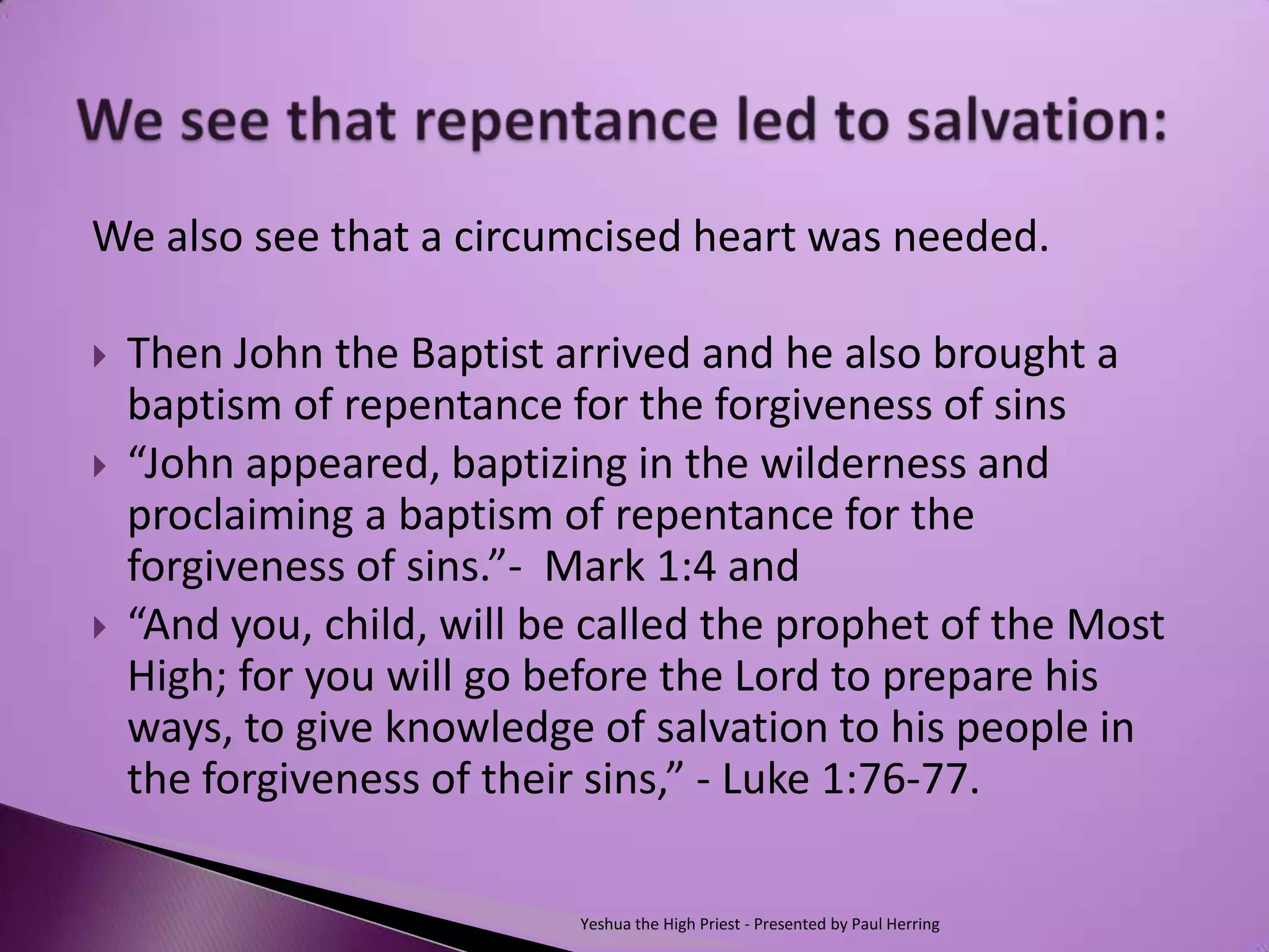 We also see that a circumcised heart was needed.

   Then John the Baptist arrived and he also brought a
    baptism of repentance for the forgiveness of sins
   “John appeared, baptizing in the wilderness and
    proclaiming a baptism of repentance for the
    forgiveness of sins.”- Mark 1:4 and
   “And you, child, will be called the prophet of the Most
    High; for you will go before the Lord to prepare his
    ways, to give knowledge of salvation to his people in
    the forgiveness of their sins,” - Luke 1:76-77.

                            Yeshua the High Priest - Presented by Paul Herring
 